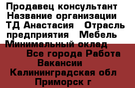 Продавец-консультант › Название организации ­ ТД Анастасия › Отрасль предприятия ­ Мебель › Минимальный оклад ­ 20 000 - Все города Работа » Вакансии   . Калининградская обл.,Приморск г.